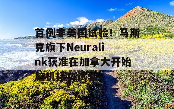 首例非美国试验！马斯克旗下Neuralink获准在加拿大开始脑机接口试验