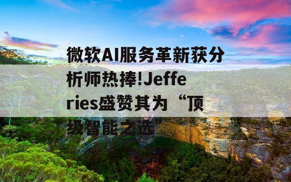 微软AI服务革新获分析师热捧!Jefferies盛赞其为“顶级智能之选”